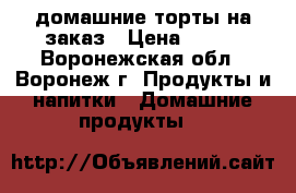 домашние торты на заказ › Цена ­ 500 - Воронежская обл., Воронеж г. Продукты и напитки » Домашние продукты   
